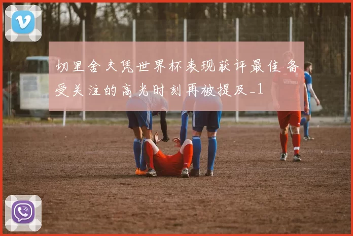 切里舍夫凭世界杯表现获评最佳 备受关注的高光时刻再被提及_1
