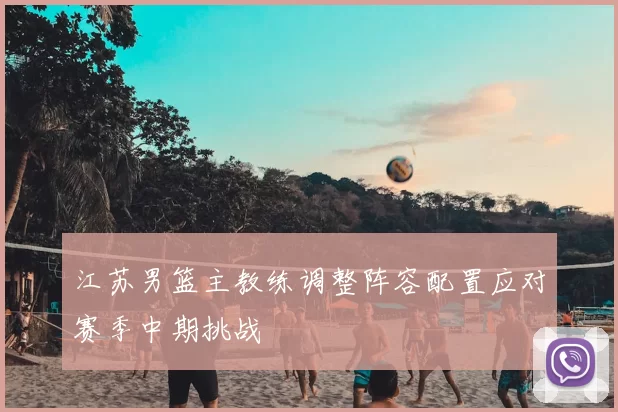 江苏男篮主教练调整阵容配置应对赛季中期挑战