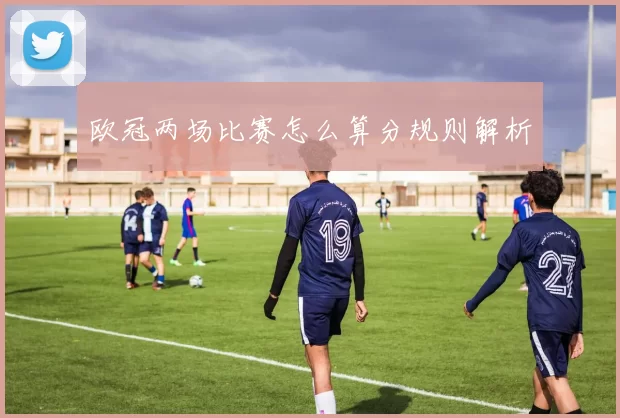 欧冠两场比赛怎么算分规则解析