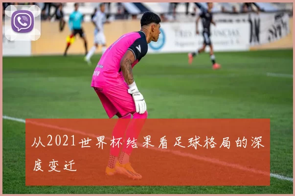 从2021世界杯结果看足球格局的深度变迁