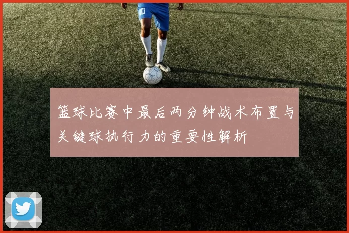 篮球比赛中最后两分钟战术布置与关键球执行力的重要性解析