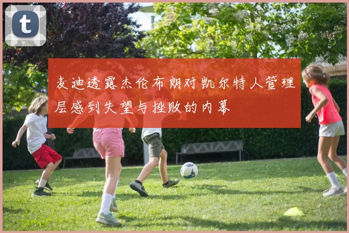 麦迪透露杰伦布朗对凯尔特人管理层感到失望与挫败的内幕