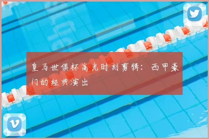 皇马世俱杯高光时刻剪辑：西甲豪门的经典演出