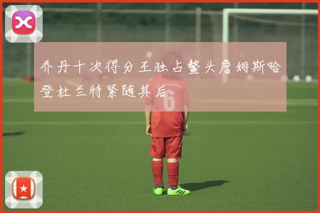 乔丹十次得分王独占鳌头詹姆斯哈登杜兰特紧随其后