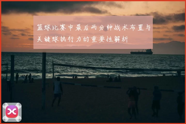 篮球比赛中最后两分钟战术布置与关键球执行力的重要性解析