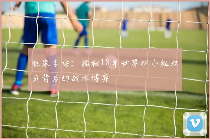 独家专访:揭秘18年世界杯小组积分背后的战术博弈