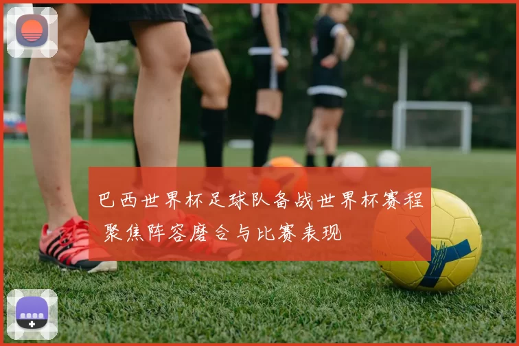巴西世界杯足球队备战世界杯赛程 聚焦阵容磨合与比赛表现