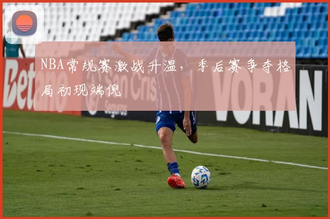 NBA常规赛激战升温,季后赛争夺格局初现端倪