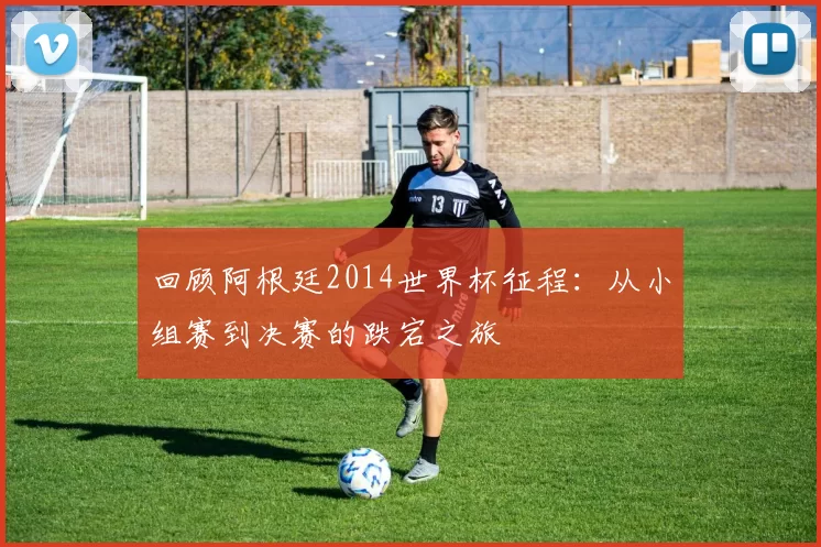 回顾阿根廷2014世界杯征程:从小组赛到决赛的跌宕之旅