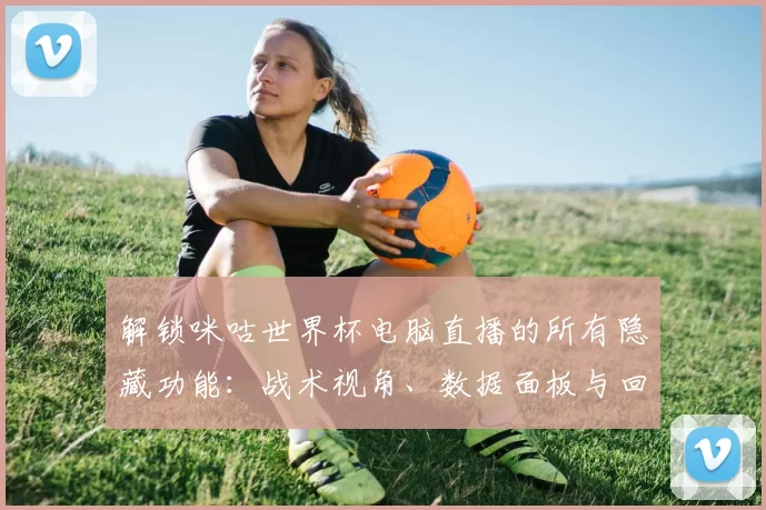 解锁咪咕世界杯电脑直播的所有隐藏功能：战术视角、数据面板与回放分析