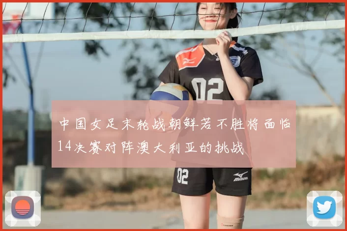 中国女足末轮战朝鲜若不胜将面临14决赛对阵澳大利亚的挑战