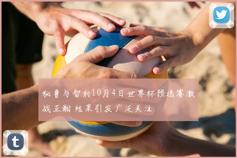 秘鲁与智利10月4日世界杯预选赛激战正酣 结果引发广泛关注