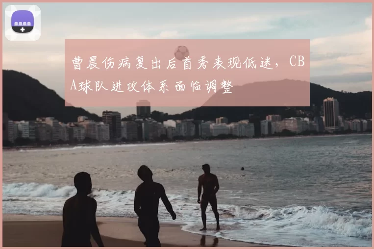 曹晨伤病复出后首秀表现低迷，CBA球队进攻体系面临调整