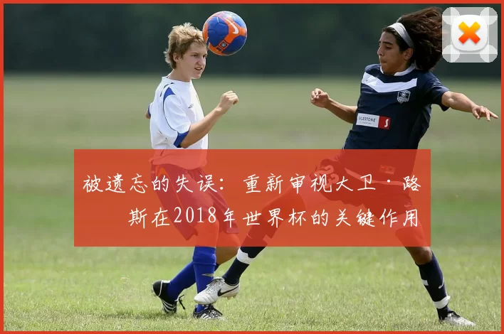 被遗忘的失误：重新审视大卫·路易斯在2018年世界杯的关键作用