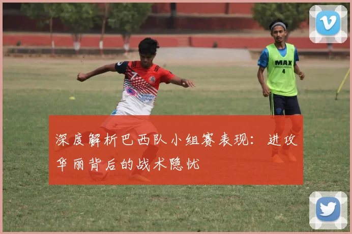 深度解析巴西队小组赛表现：进攻华丽背后的战术隐忧