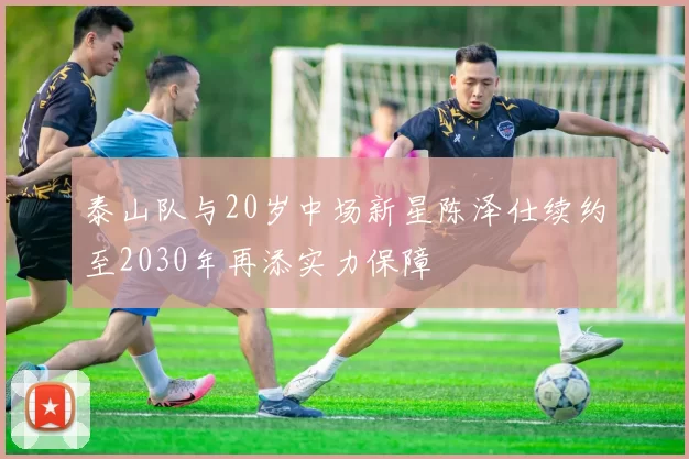 泰山队与20岁中场新星陈泽仕续约至2030年再添实力保障