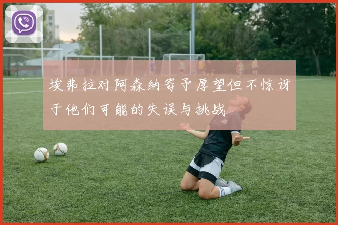 埃弗拉对阿森纳寄予厚望但不惊讶于他们可能的失误与挑战