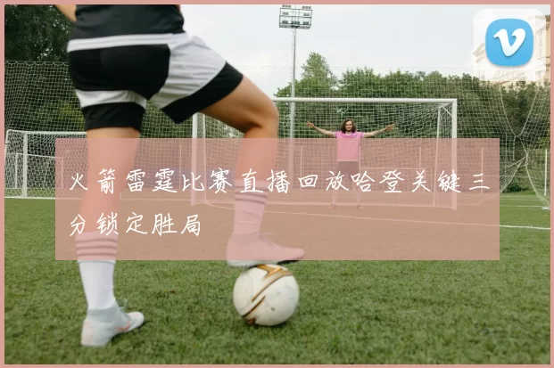 火箭雷霆比赛直播回放哈登关键三分锁定胜局