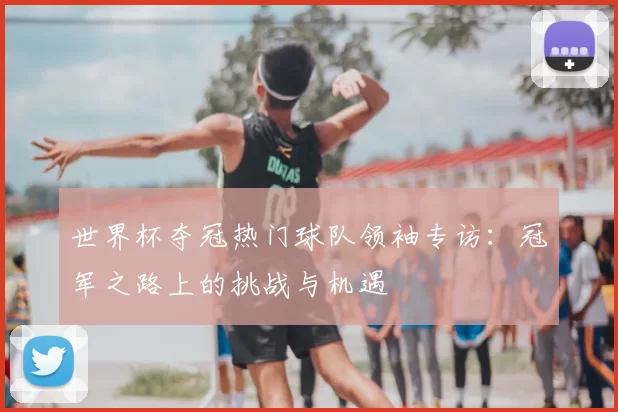世界杯夺冠热门球队领袖专访:冠军之路上的挑战与机遇