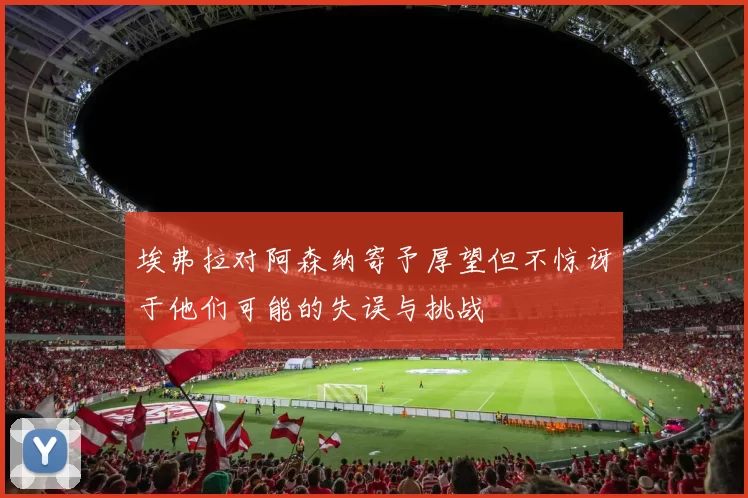 埃弗拉对阿森纳寄予厚望但不惊讶于他们可能的失误与挑战