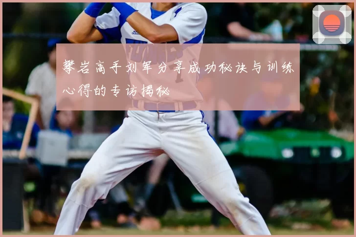 攀岩高手刘军分享成功秘诀与训练心得的专访揭秘