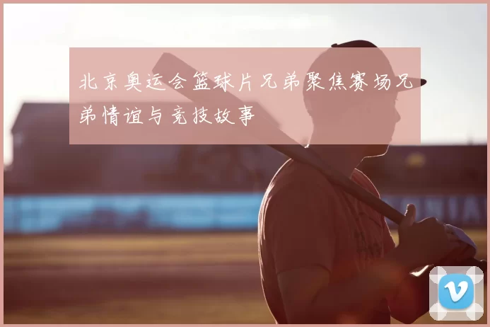 北京奥运会篮球片兄弟聚焦赛场兄弟情谊与竞技故事