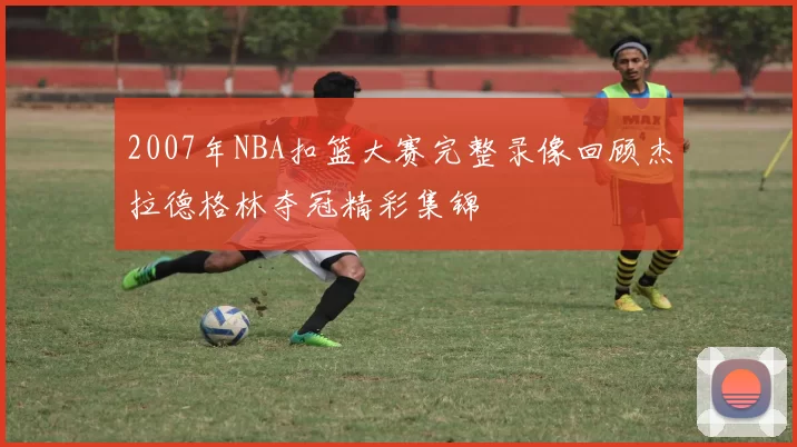 2007年NBA扣篮大赛完整录像回顾杰拉德格林夺冠精彩集锦