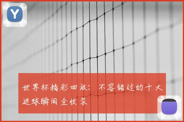 世界杯精彩回放:不容错过的十大进球瞬间全收录