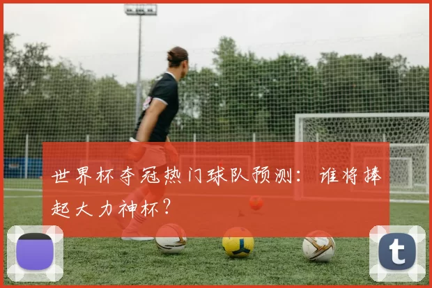 世界杯夺冠热门球队预测:谁将捧起大力神杯?