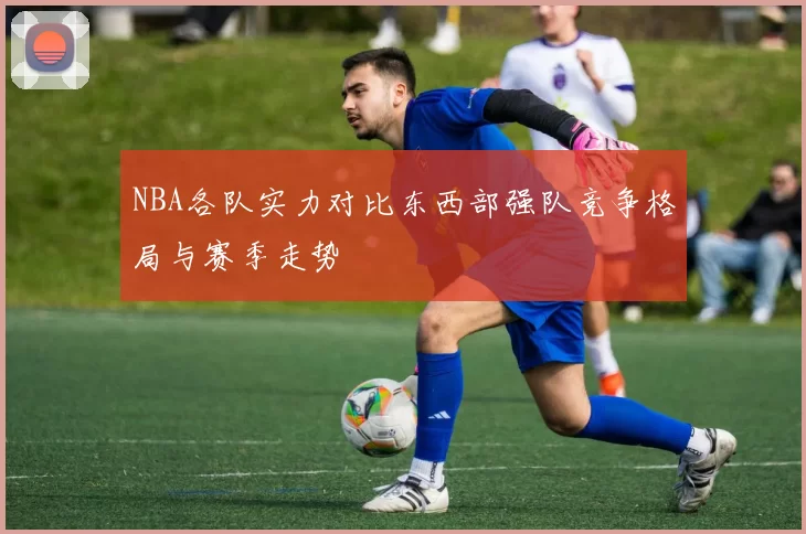 NBA各队实力对比东西部强队竞争格局与赛季走势