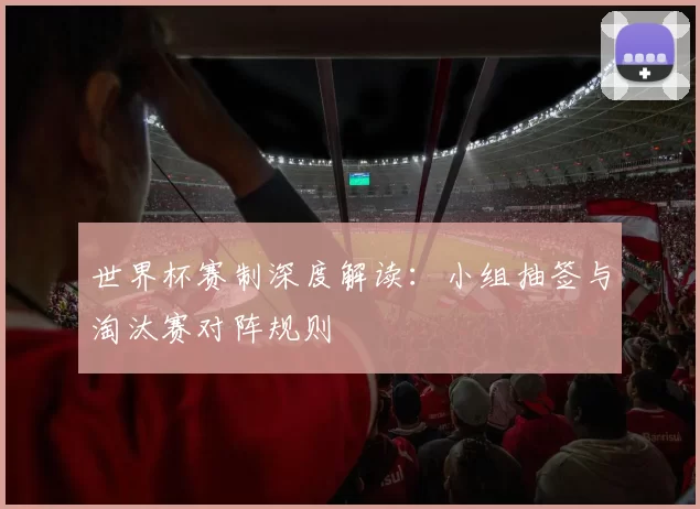世界杯赛制深度解读:小组抽签与淘汰赛对阵规则