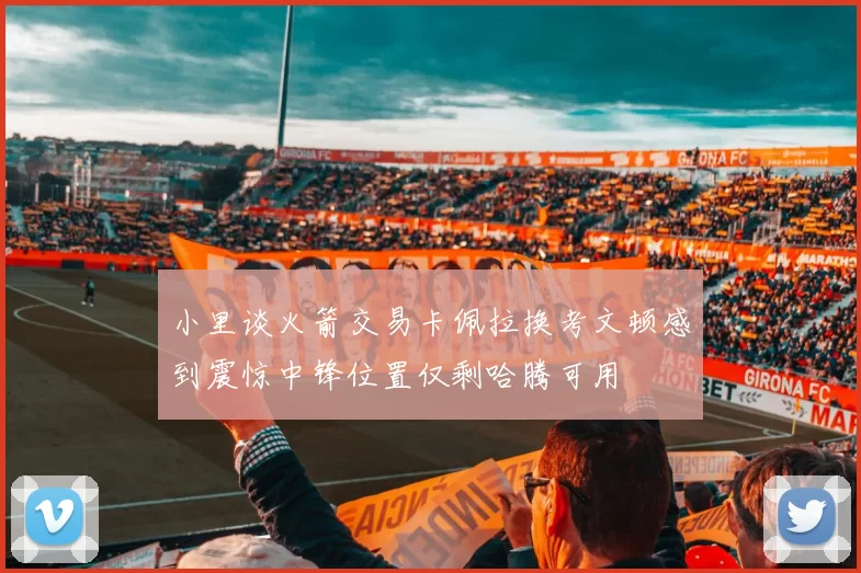 小里谈火箭交易卡佩拉换考文顿感到震惊中锋位置仅剩哈腾可用