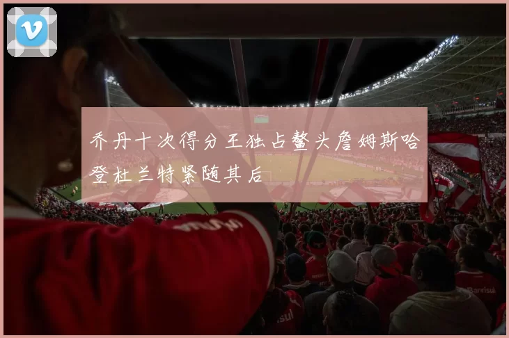 乔丹十次得分王独占鳌头詹姆斯哈登杜兰特紧随其后