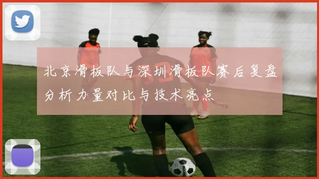北京滑板队与深圳滑板队赛后复盘分析力量对比与技术亮点