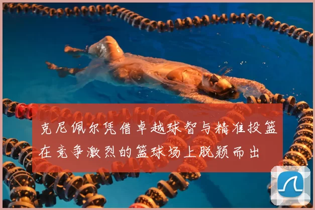 克尼佩尔凭借卓越球智与精准投篮在竞争激烈的篮球场上脱颖而出