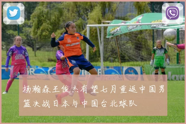 杨瀚森王俊杰有望七月重返中国男篮决战日本与中国台北球队