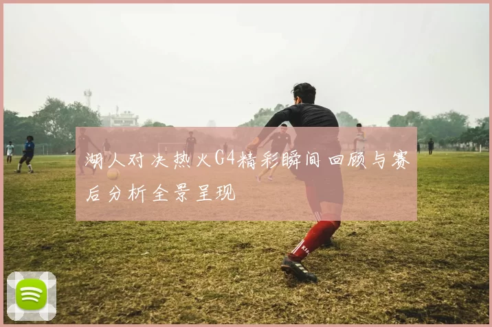 湖人对决热火G4精彩瞬间回顾与赛后分析全景呈现