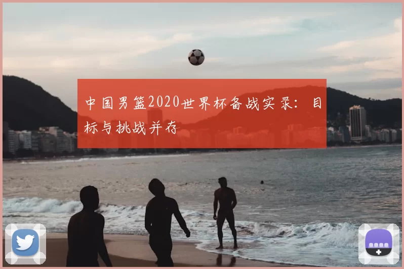 中国男篮2020世界杯备战实录:目标与挑战并存