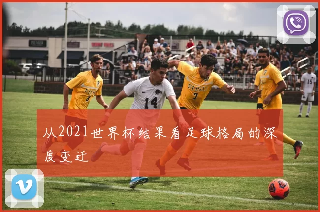 从2021世界杯结果看足球格局的深度变迁
