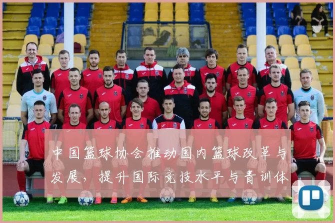 中国篮球协会推动国内篮球改革与发展，提升国际竞技水平与青训体系建设