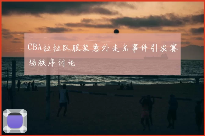 CBA拉拉队服装意外走光事件引发赛场秩序讨论