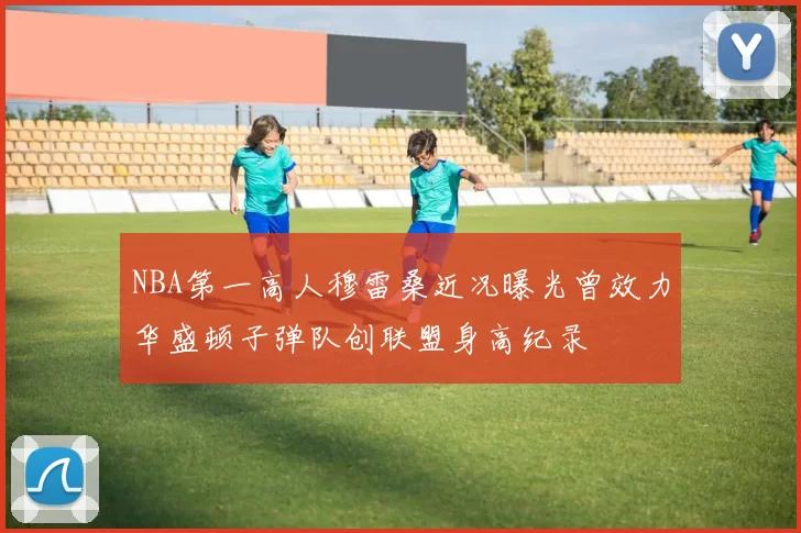 NBA第一高人穆雷桑近况曝光曾效力华盛顿子弹队创联盟身高纪录