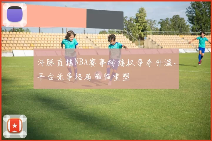 河豚直播NBA赛事转播权争夺升温，平台竞争格局面临重塑