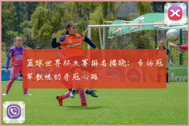 篮球世界杯决赛排名揭晓:专访冠军教练的夺冠心路