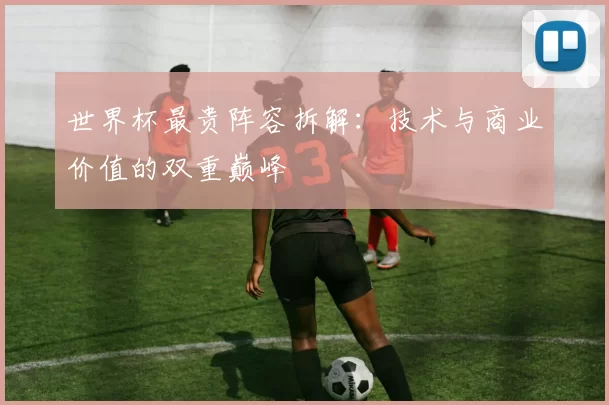 世界杯最贵阵容拆解:技术与商业价值的双重巅峰